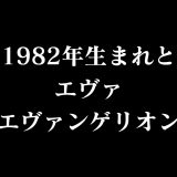 1982年生まれとエヴァ(エヴァンゲリオン)